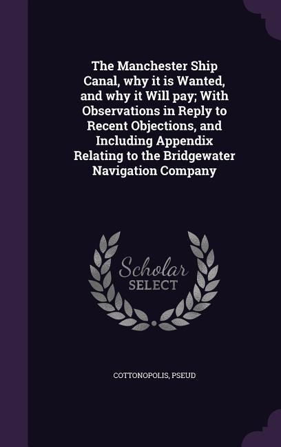 The Manchester Ship Canal, why it is Wanted, and why it Will pay; With Observations in Reply to Recent Objections, and Including Appendix Relating to the Bridgewater Navigation Company - Cottonopolis Pseud