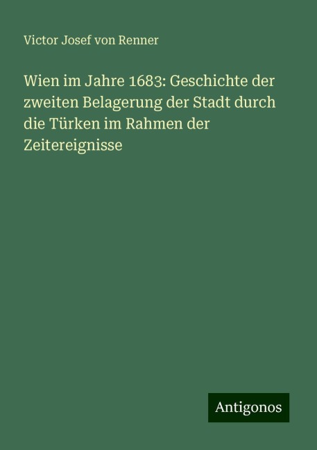 Wien im Jahre 1683: Geschichte der zweiten Belagerung der Stadt durch die Türken im Rahmen der Zeitereignisse - Victor Josef von Renner