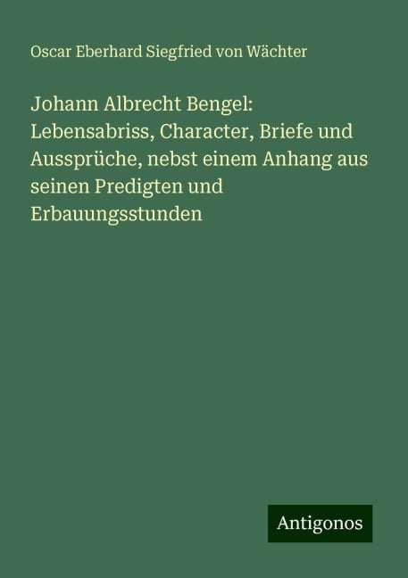 Johann Albrecht Bengel: Lebensabriss, Character, Briefe und Aussprüche, nebst einem Anhang aus seinen Predigten und Erbauungsstunden - Oscar Eberhard Siegfried von Wächter