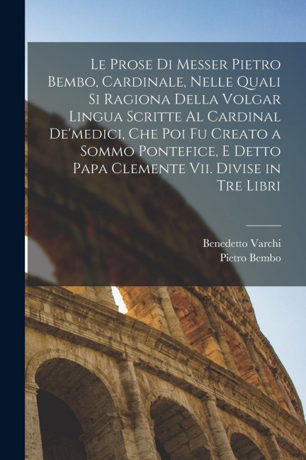 Le Prose Di Messer Pietro Bembo, Cardinale, Nelle Quali Si Ragiona Della Volgar Lingua Scritte Al Cardinal De'medici, Che Poi Fu Creato a Sommo Pontef - Pietro Bembo, Benedetto Varchi