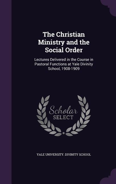 The Christian Ministry and the Social Order: Lectures Delivered in the Course in Pastoral Functions at Yale Divinity School, 1908-1909 - 