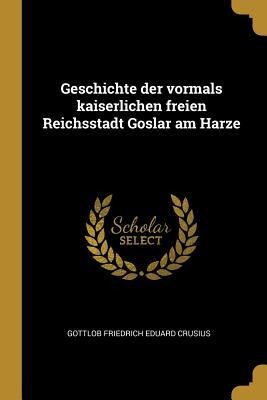 Geschichte Der Vormals Kaiserlichen Freien Reichsstadt Goslar Am Harze - Gottlob Friedrich Eduard Crusius