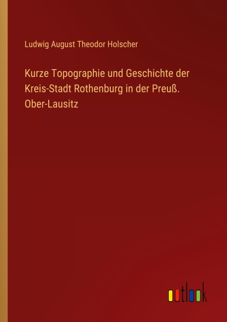 Kurze Topographie und Geschichte der Kreis-Stadt Rothenburg in der Preuß. Ober-Lausitz - Ludwig August Theodor Holscher