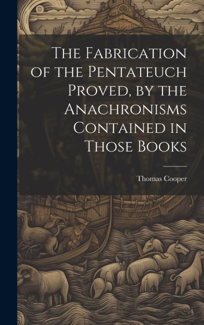 The Fabrication of the Pentateuch Proved, by the Anachronisms Contained in Those Books - Thomas Cooper