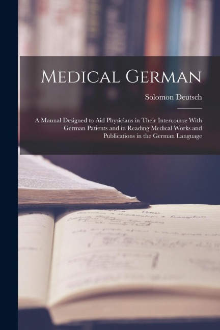 Medical German: A Manual Designed to Aid Physicians in Their Intercourse With German Patients and in Reading Medical Works and Publica - Solomon Deutsch
