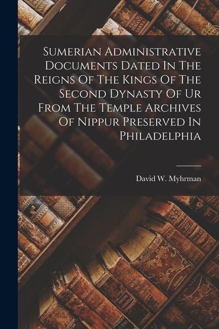 Sumerian Administrative Documents Dated In The Reigns Of The Kings Of The Second Dynasty Of Ur From The Temple Archives Of Nippur Preserved In Philade - David W. Myhrman