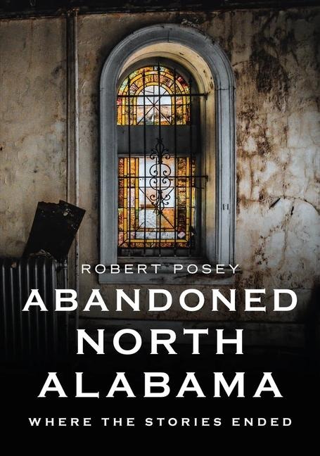 Abandoned North Alabama: Where the Stories Ended - Robert Posey