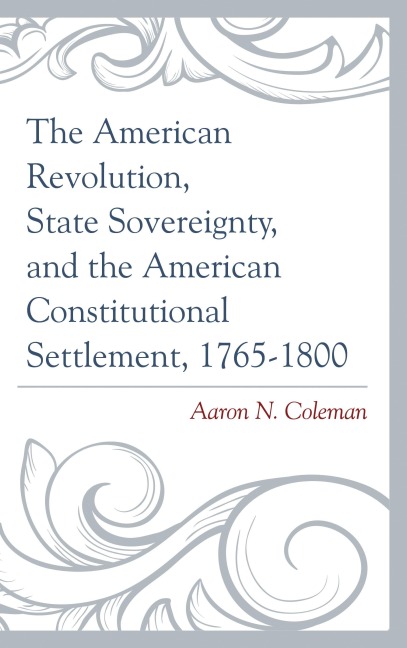 The American Revolution, State Sovereignty, and the American Constitutional Settlement, 1765-1800 - Aaron N. Coleman