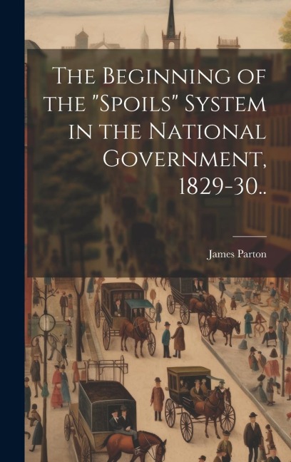 The Beginning of the "spoils" System in the National Government, 1829-30.. - James Parton