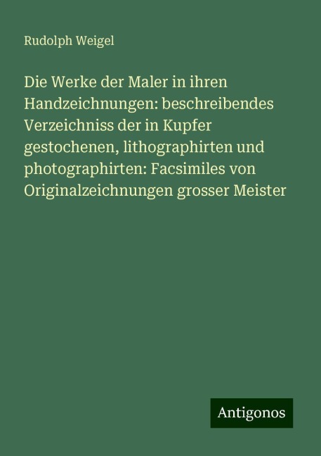 Die Werke der Maler in ihren Handzeichnungen: beschreibendes Verzeichniss der in Kupfer gestochenen, lithographirten und photographirten: Facsimiles von Originalzeichnungen grosser Meister - Rudolph Weigel