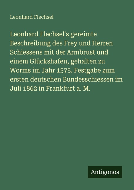 Leonhard Flechsel's gereimte Beschreibung des Frey und Herren Schiessens mit der Armbrust und einem Glückshafen, gehalten zu Worms im Jahr 1575. Festgabe zum ersten deutschen Bundesschiessen im Juli 1862 in Frankfurt a. M. - Leonhard Flechsel