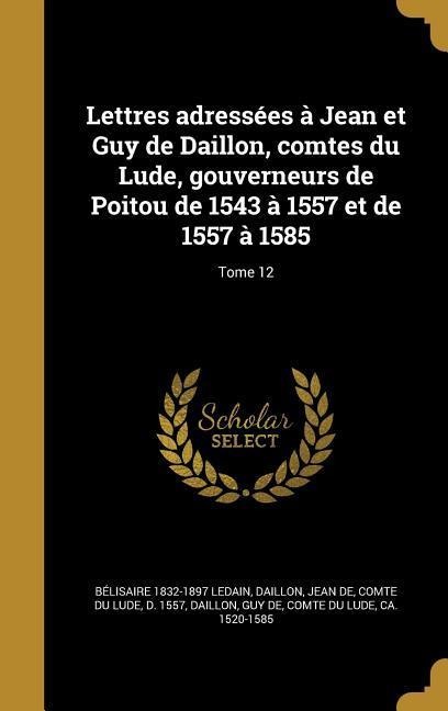 Lettres adressées à Jean et Guy de Daillon, comtes du Lude, gouverneurs de Poitou de 1543 à 1557 et de 1557 à 1585; Tome 12 - Bélisaire Ledain