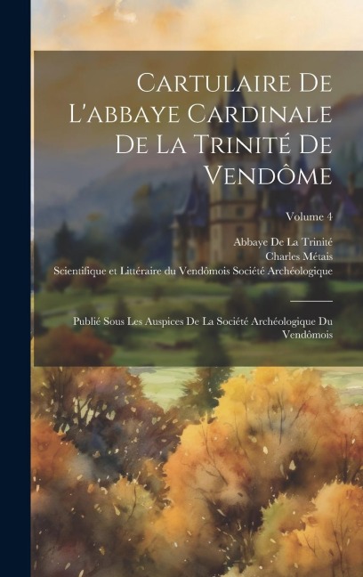 Cartulaire De L'abbaye Cardinale De La Trinité De Vendôme: Publié Sous Les Auspices De La Société Archéologique Du Vendômois; Volume 4 - Charles Métais, Abbaye De La Trinité