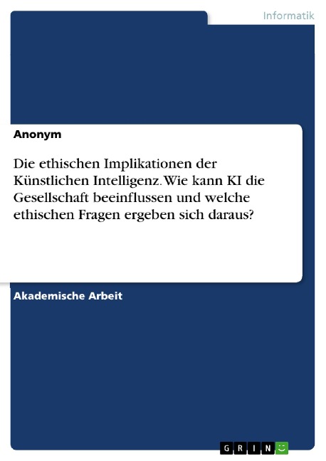 Die ethischen Implikationen der Künstlichen Intelligenz. Wie kann KI die Gesellschaft beeinflussen und welche ethischen Fragen ergeben sich daraus? - 