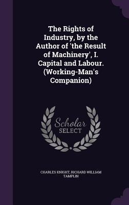 The Rights of Industry, by the Author of 'the Result of Machinery', I. Capital and Labour. (Working-Man's Companion) - Charles Knight, Richard William Tamplin
