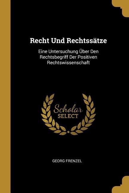 Recht Und Rechtssätze: Eine Untersuchung Über Den Rechtsbegriff Der Positiven Rechtswissenschaft - Georg Frenzel