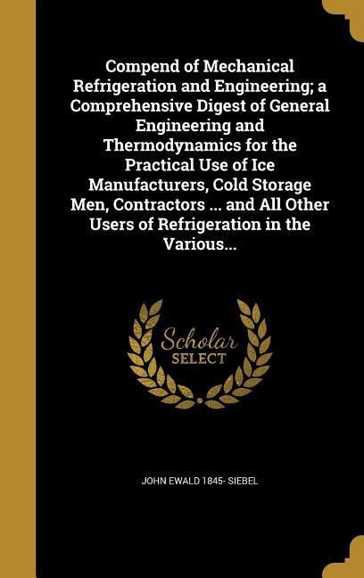 Compend of Mechanical Refrigeration and Engineering; a Comprehensive Digest of General Engineering and Thermodynamics for the Practical Use of Ice Manufacturers, Cold Storage Men, Contractors ... and All Other Users of Refrigeration in the Various... - John Ewald Siebel