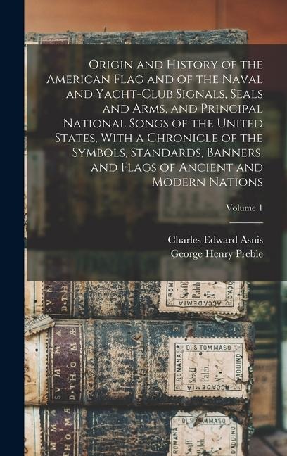 Origin and History of the American Flag and of the Naval and Yacht-Club Signals, Seals and Arms, and Principal National Songs of the United States, With a Chronicle of the Symbols, Standards, Banners, and Flags of Ancient and Modern Nations; Volume 1 - George Henry Preble, Charles Edward Asnis