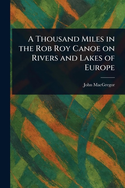 A Thousand Miles in the Rob Roy Canoe on Rivers and Lakes of Europe - John Macgregor