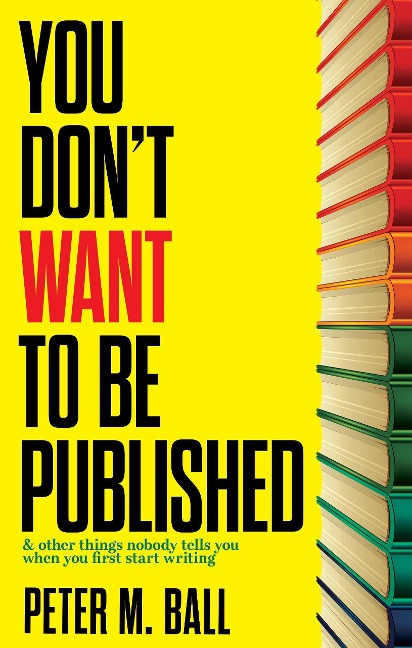 You Don't Want to Be Published (And Other Things Nobody Tells You When You First Start Writing) - Peter M. Ball