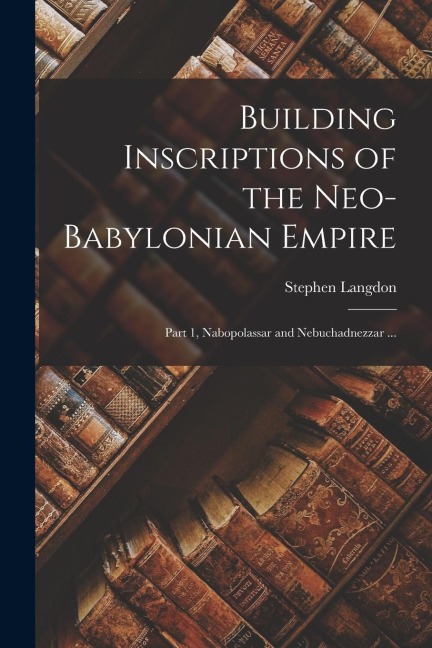Building Inscriptions of the Neo-Babylonian Empire: Part 1, Nabopolassar and Nebuchadnezzar ... - Stephen Langdon