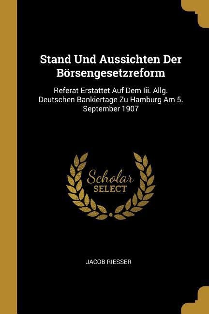 Stand Und Aussichten Der Börsengesetzreform: Referat Erstattet Auf Dem III. Allg. Deutschen Bankiertage Zu Hamburg Am 5. September 1907 - Jacob Riesser
