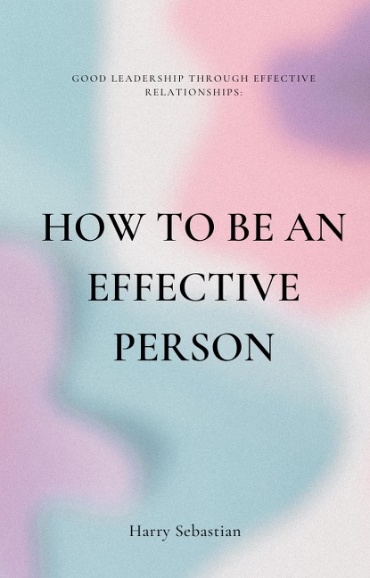 How to Be an Effective Person: Good Leadership Through Effective Relationships - Harry Sebastian