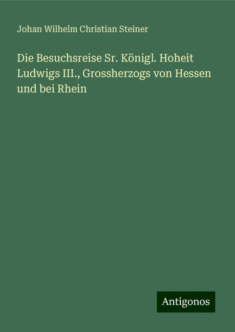 Die Besuchsreise Sr. Königl. Hoheit Ludwigs III., Grossherzogs von Hessen und bei Rhein - Johan Wilhelm Christian Steiner