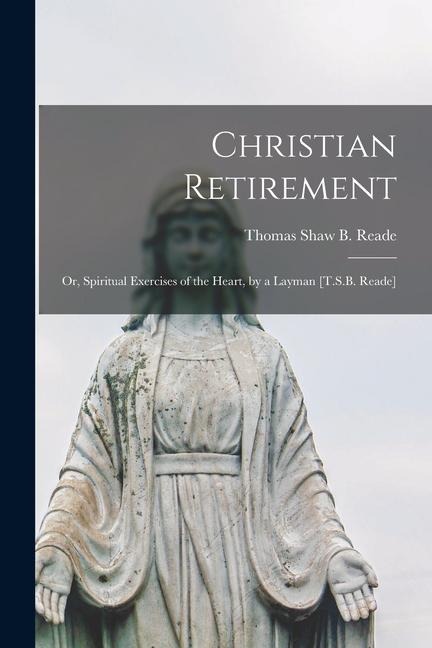 Christian Retirement: Or, Spiritual Exercises of the Heart, by a Layman [T.S.B. Reade] - Thomas Shaw B. Reade