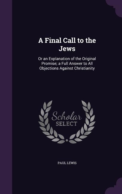 A Final Call to the Jews: Or an Explanation of the Original Promise; a Full Answer to All Objections Against Christianity - Paul Lewis