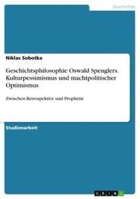Geschichtsphilosophie Oswald Spenglers. Kulturpessimismus und machtpolitischer Optimismus - Niklas Sobotka