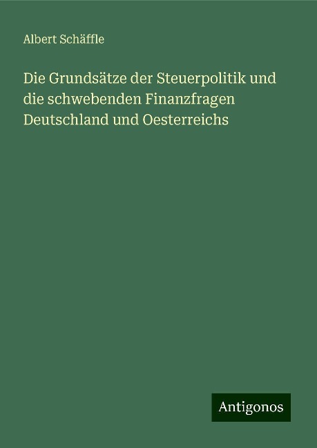 Die Grundsätze der Steuerpolitik und die schwebenden Finanzfragen Deutschland und Oesterreichs - Albert Schäffle