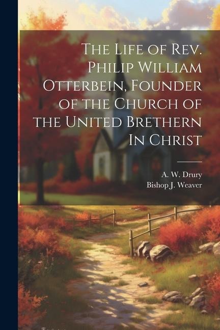 The Life of Rev. Philip William Otterbein, Founder of the Church of the United Brethern In Christ - A. W. Drury, Bishop J. Weaver