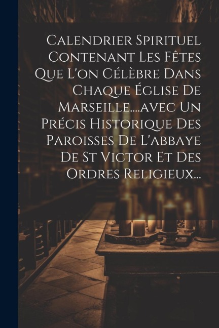 Calendrier Spirituel Contenant Les Fêtes Que L'on Célèbre Dans Chaque Église De Marseille....avec Un Précis Historique Des Paroisses De L'abbaye De St - Anonymous