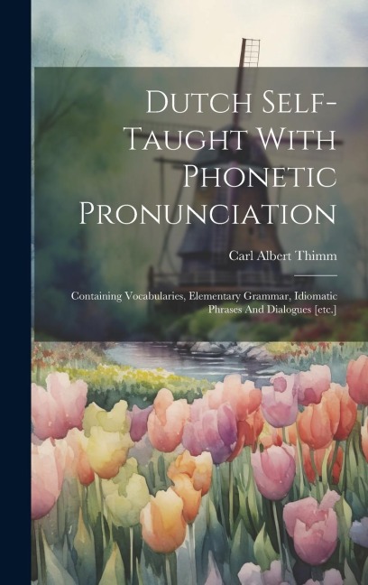Dutch Self-taught With Phonetic Pronunciation: Containing Vocabularies, Elementary Grammar, Idiomatic Phrases And Dialogues [etc.] - Carl Albert Thimm