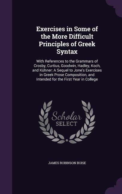 Exercises in Some of the More Difficult Principles of Greek Syntax: With References to the Grammars of Crosby, Curtius, Goodwin, Hadley, Koch, and Küh - James Robinson Boise