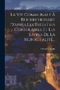 La Vie Communale À Rochechouart D'après Les Registres Consulaires Et Les Livres De La Municipalité... - Octave Marquet