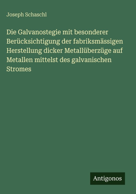 Die Galvanostegie mit besonderer Berücksichtigung der fabriksmässigen Herstellung dicker Metallüberzüge auf Metallen mittelst des galvanischen Stromes - Joseph Schaschl