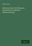 Gilda mercatoria: Ein Beitrag zur Geschichte der englischen Städteverfassung - Charles Gross