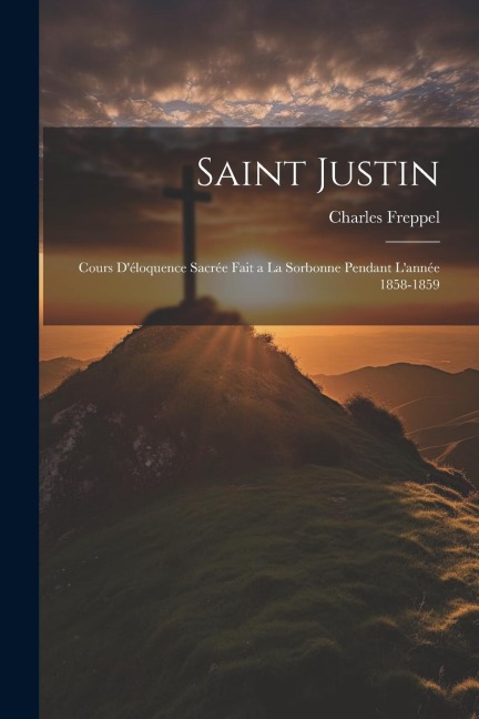 Saint Justin: Cours D'éloquence Sacrée Fait a La Sorbonne Pendant L'année 1858-1859 - Charles Freppel