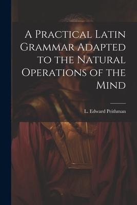 A Practical Latin Grammar Adapted to the Natural Operations of the Mind - L Edward Peithman