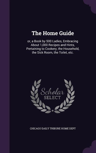 The Home Guide: or, a Book by 500 Ladies, Embracing About 1,000 Recipes and Hints, Pertaining to Cookery, the Household, the Sick Room - 