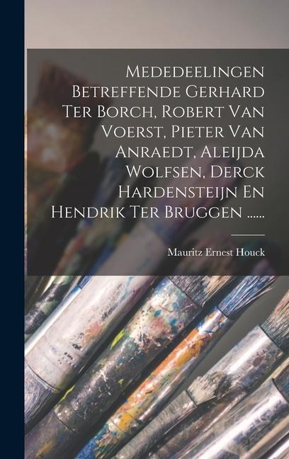 Mededeelingen Betreffende Gerhard Ter Borch, Robert Van Voerst, Pieter Van Anraedt, Aleijda Wolfsen, Derck Hardensteijn En Hendrik Ter Bruggen ...... - Mauritz Ernest Houck