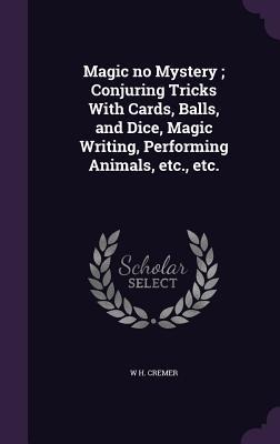 Magic no Mystery; Conjuring Tricks With Cards, Balls, and Dice, Magic Writing, Performing Animals, etc., etc. - W H Cremer