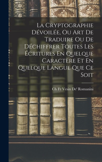 La Cryptographie Dévoilée, Ou Art De Traduire Ou De Déchiffrer Toutes Les Écritures En Quelque Caractère Et En Quelque Langue Que Ce Soit - Ch Vesin De' Romanini
