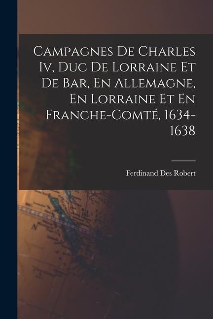 Campagnes De Charles Iv, Duc De Lorraine Et De Bar, En Allemagne, En Lorraine Et En Franche-Comté, 1634-1638 - Ferdinand Des Robert