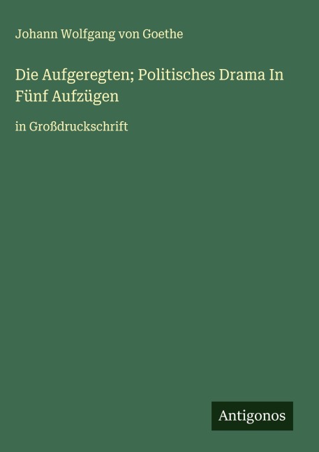 Die Aufgeregten; Politisches Drama In Fünf Aufzügen - Johann Wolfgang von Goethe