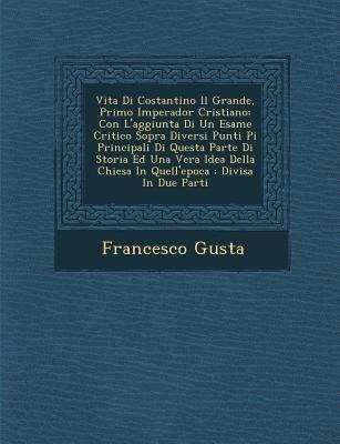 Vita Di Costantino Il Grande, Primo Imperador Cristiano: Con L'Aggiunta Di Un Esame Critico Sopra Diversi Punti Pi Principali Di Questa Parte Di Stori - Francisco Gusta