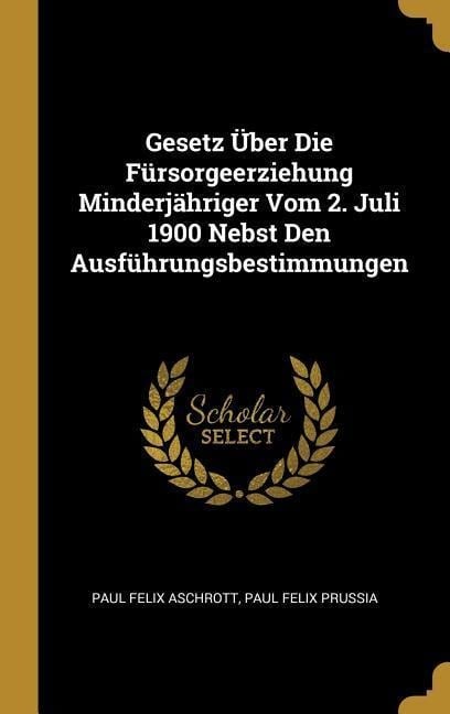 Gesetz Über Die Fürsorgeerziehung Minderjähriger Vom 2. Juli 1900 Nebst Den Ausführungsbestimmungen - Paul Felix Aschrott, Paul Felix Prussia