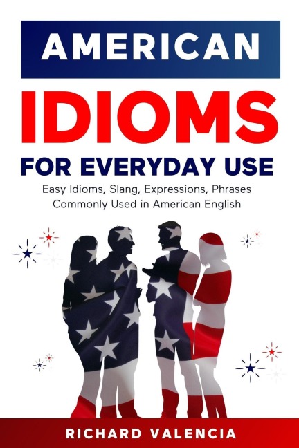 American Idioms for Everyday Use: Easy Idioms, Slang, Expressions, Phrases Commonly Used in American English - Richard Valencia